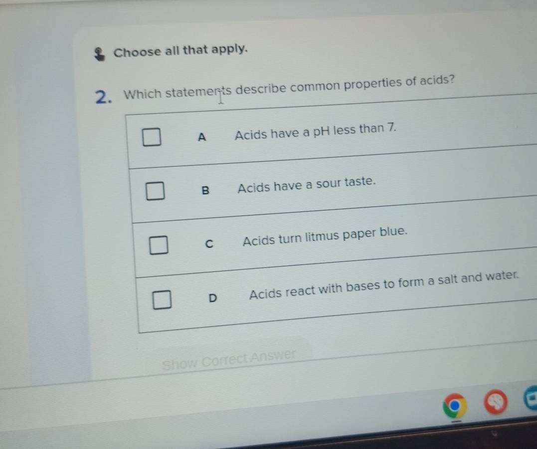 Choose all that apply.
2. Which statements describe common properties of acids?
A Acids have a pH less than 7.
B Acids have a sour taste.
C Acids turn litmus paper blue.
) Acids react with bases to form a salt and water.
Show Correct Answer