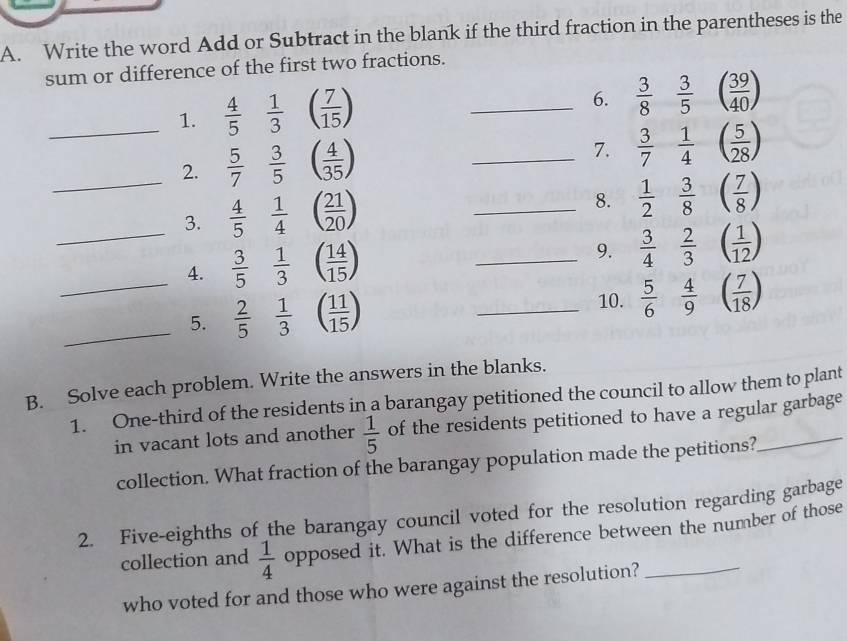 Write the word Add or Subtract in the blank if the third fraction in the parentheses is the 
sum or difference of the first two fractions. 
_1.  4/5  1/3 ( 7/15 )
_6.  3/8  3/5 ( 39/40 )
_2.  5/7  3/5 ( 4/35 )
_7.  3/7  1/4 ( 5/28 )
_3.  4/5  1/4 ( 21/20 )
_8.  1/2  3/8 ( 7/8 )
_4.  3/5  1/3 ( 14/15 )
_9.  3/4  2/3 ( 1/12 )
_5.  2/5  1/3 ( 11/15 ) _10.  5/6  4/9 ( 7/18 )
B. Solve each problem. Write the answers in the blanks. 
1. One-third of the residents in a barangay petitioned the council to allow them to plant 
in vacant lots and another  1/5  of the residents petitioned to have a regular garbage 
collection. What fraction of the barangay population made the petitions? 
2. Five-eighths of the barangay council voted for the resolution regarding garbage 
collection and  1/4  opposed it. What is the difference between the number of those 
who voted for and those who were against the resolution?