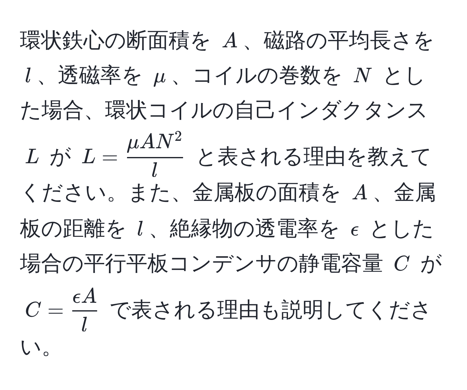 環状鉄心の断面積を $A$、磁路の平均長さを $l$、透磁率を $mu$、コイルの巻数を $N$ とした場合、環状コイルの自己インダクタンス $L$ が $L = fracmu AN^2l$ と表される理由を教えてください。また、金属板の面積を $A$、金属板の距離を $l$、絶縁物の透電率を $epsilon$ とした場合の平行平板コンデンサの静電容量 $C$ が $C =  epsilon A/l $ で表される理由も説明してください。