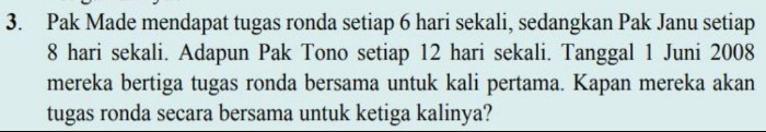 Pak Made mendapat tugas ronda setiap 6 hari sekali, sedangkan Pak Janu setiap
8 hari sekali. Adapun Pak Tono setiap 12 hari sekali. Tanggal 1 Juni 2008 
mereka bertiga tugas ronda bersama untuk kali pertama. Kapan mereka akan 
tugas ronda secara bersama untuk ketiga kalinya?