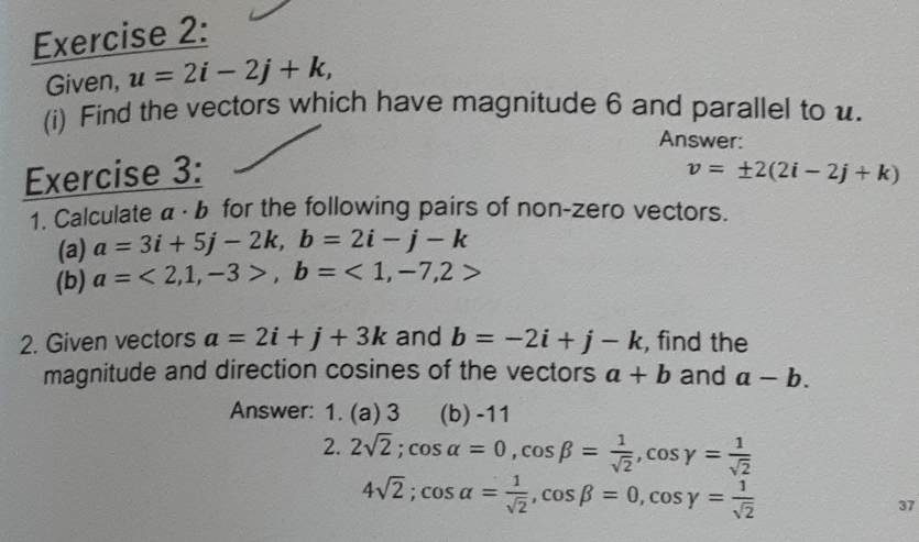 Given, u=2i-2j+k, 
(i) Find the vectors which have magnitude 6 and parallel to u. 
Answer: 
Exercise 3: v=± 2(2i-2j+k)
1. Calculate α · b for the following pairs of non-zero vectors. 
(a) a=3i+5j-2k, b=2i-j-k
(b) a=<2,1,-3>, b=<1</tex>, -7, 2>
2. Given vectors a=2i+j+3k and b=-2i+j-k , find the 
magnitude and direction cosines of the vectors a+b and a-b. 
Answer: 1. (a) 3 (b) -11
2. 2sqrt(2); cos alpha =0, cos beta = 1/sqrt(2) , cos gamma = 1/sqrt(2) 
4sqrt(2); cos alpha = 1/sqrt(2) , cos beta =0, cos gamma = 1/sqrt(2) 
37