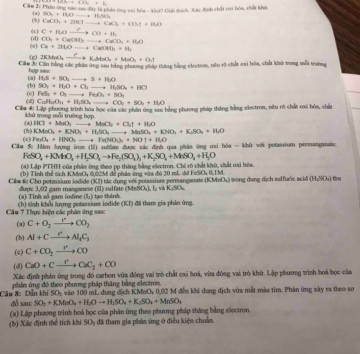 CO+I_2O_5to CO_2+I_2
Câu 2: Phản ứng nào sau đây là phản ứng oxỉ hóa - khử? Giải thích. Xác định chất oxi hóa, chất khử.
(a) SO_3+H_2Oto H_2SO_4
(b) CaCO_3+2HClto CaCl_2+CO_2uparrow +H_2O
(c) C+H_2Oxrightarrow r+H_2CO+H_2
(d) CO_2+Ca(OH)_2to CaCO_3+H_2O
(e) Ca+2H_2Oto Ca(OH)_2+H_2
(g) 2KMnO_4xrightarrow t°K_2MnO_4+MnO_2+O_2uparrow
Câu 3: Cần bằng các phản ứng sau bằng phương pháp thăng bằng electron, nêu rõ chất oxi hóa, chất khử trong mỗi trường
hợp sau:
(a) H_2S+SO_2to S+H_2O
(b) SO_2+H_2O+Cl_2to H_2SO_4+HCl
(c) FeS_2+O_2 to Fe_2O_3+SO_2
(d) C_12H_22O_11+H_2SO_4to CO_2+SO_2+H_2O
Câu 4: Lập phương trình hóa học của các phản ứng sau bằng phương pháp thăng bằng electron, nêu rõ chất oxi hóa, chất
khử trong mỗi trường hợp.
(a) HCl+MnO_2to MnCl_2+Cl_2uparrow +H_2O
(b) KMnO_4+KNO_2+H_2SO_4to MnSO_4+KNO_3+K_2SO_4+H_2O
(c) Fe_3O_4+HNO_3to Fe(NO_3)_3+NOuparrow +H_2O
Câu 5: Hàm lượng iron (II) sulfate được xác định qua phản ứng oxi hóa - khử với potassium permanganate:
FeSO_4+KMnO_4+H_2SO_4to Fe_2(SO_4)_3+K_2SO_4+MnSO_4+H_2O
(a) Lập PTHH của phản ứng theo pp thăng bằng electron. Chỉ rõ chất khử, chất oxi hóa.
(b) Tính thể tích KMnO_40,02M để phản ứng vừa đủ 20 mL dd Fe SO.0.1M
Câu 6: Cho potassium iodide (KI) tác dụng với potassium permanganate (KMnO_4) trong dung dịch sulfuric acid (H_2SO_4) thu
được 3,02 gam manganese (II) sulfate (MnSO_4), I_2 và K_2SO_4.
(a) Tính số gam iodine (I_2) tạo thành.
(b) tính khối lượng potassium iodide (KI) đã tham gia phản ứng.
Câu 7 Thực hiện các phản ứng sau:
(a) C+O_2xrightarrow t°CO_2
(b) Al+Cxrightarrow t°Al_4C_3
(c) C+CO_2xrightarrow t°CO
(d) CaO+Cxrightarrow I°CaC_2+CO
Xác định phản ứng trong đó carbon vừa đóng vai trò chất oxi hoá, vừa đóng vai trò khử. Lập phương trình hoá học của
phản ứng đó theo phương pháp thăng bằng electron.
Câu 8: Dẫn khí SO_2 vào 100 mL dung dịch KMnO₄ 0,02 M đến khi dung dịch vừa mất màu tím. Phản ứng xảy ra theo sơ
đồ sau: SO_2+KMnO_4+H_2Oto H_2SO_4+K_2SO_4+MnSO_4
(a) Lập phương trình hoá học của phản ứng theo phương pháp thăng bằng electron.
(b) Xác định thể tích khí SO_2 đã tham gia phản ứng ở điều kiện chuẩn.