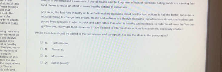 llespans. An increased awareness of overall health and the long-term effects of nutritional eating habits are causing fast-
d stomach and
hese feelings food chains to make an effort to serve healthy options to customers.
ets that
and often [2] Having the fast-food industry on board with making decisions about healthy food options is half the battle; consumers
ans. An must be willing to change their orders. Health and wellness are lifestyle decisions, but oftentimes Americans leading fast-
g-term effect paced lives succumb to what is quick and easy rather than what is healthy and nutritious. In order to address the "on-the-
hains to make go' lifestyle, many fast-food restaurants have pledged to offer healthier options to customers, especially children.
kin decisions
mers must be Which transition should be added to the first sentence of paragraph 2 to link the ideas in the paragraphs?
are lifestyle
aced lives
at is healthy A. Furthermore,
lifestyle, many
ier options to B. Above all,
loped in
habits, so it is C. Moreover,
rom the start.
the implications D. Subsequently,
y. This is
its side and