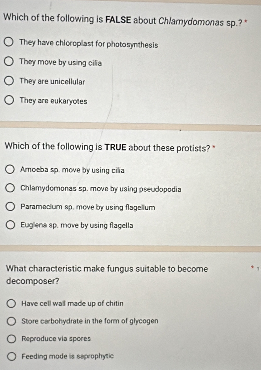 Which of the following is FALSE about Chlamydomonas sp.? *
They have chloroplast for photosynthesis
They move by using cilia
They are unicellular
They are eukaryotes
Which of the following is TRUE about these protists? *
Amoeba sp. move by using cilia
Chlamydomonas sp. move by using pseudopodia
Paramecium sp. move by using flagellum
Euglena sp. move by using flagella
What characteristic make fungus suitable to become * 1
decomposer?
Have cell wall made up of chitin
Store carbohydrate in the form of glycogen
Reproduce via spores
Feeding mode is saprophytic