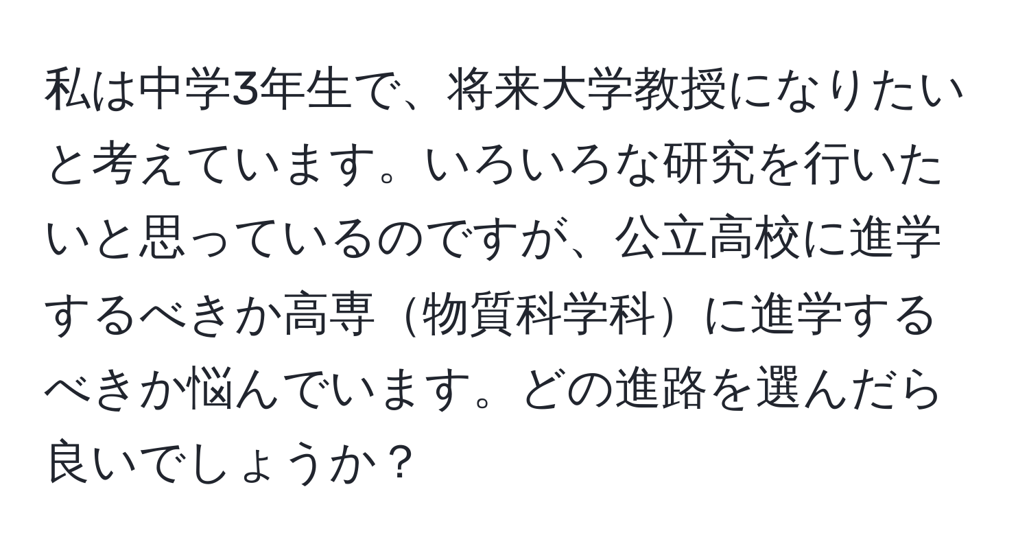 私は中学3年生で、将来大学教授になりたいと考えています。いろいろな研究を行いたいと思っているのですが、公立高校に進学するべきか高専物質科学科に進学するべきか悩んでいます。どの進路を選んだら良いでしょうか？