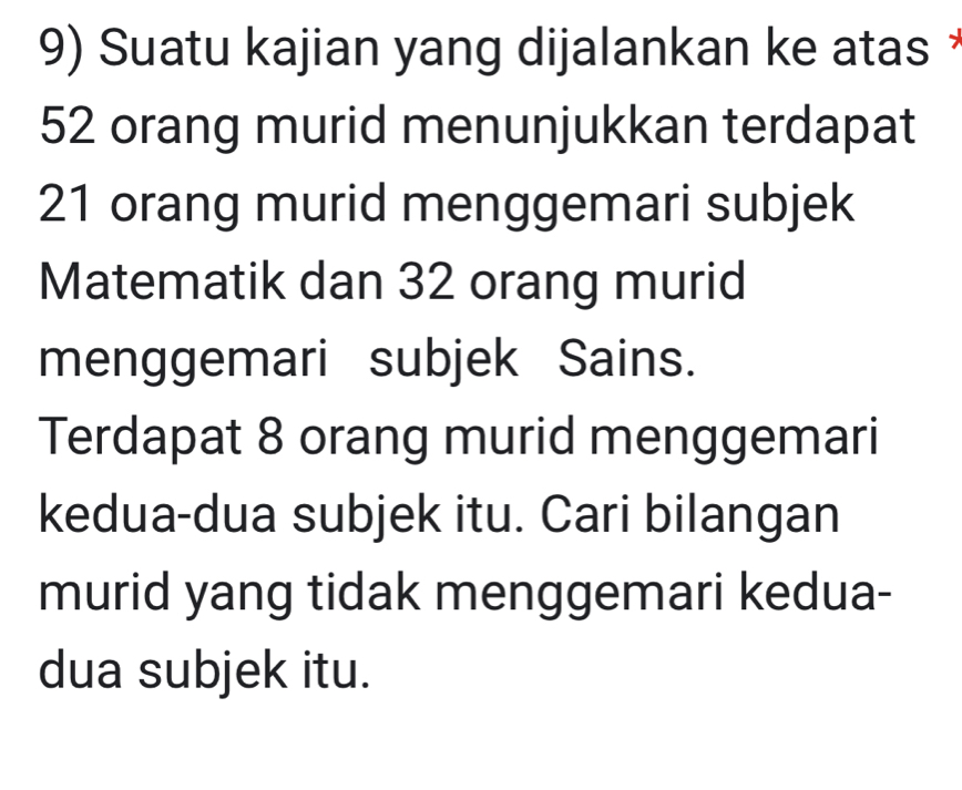 Suatu kajian yang dijalankan ke atas
52 orang murid menunjukkan terdapat
21 orang murid menggemari subjek 
Matematik dan 32 orang murid 
menggemari subjek Sains. 
Terdapat 8 orang murid menggemari 
kedua-dua subjek itu. Cari bilangan 
murid yang tidak menggemari kedua- 
dua subjek itu.