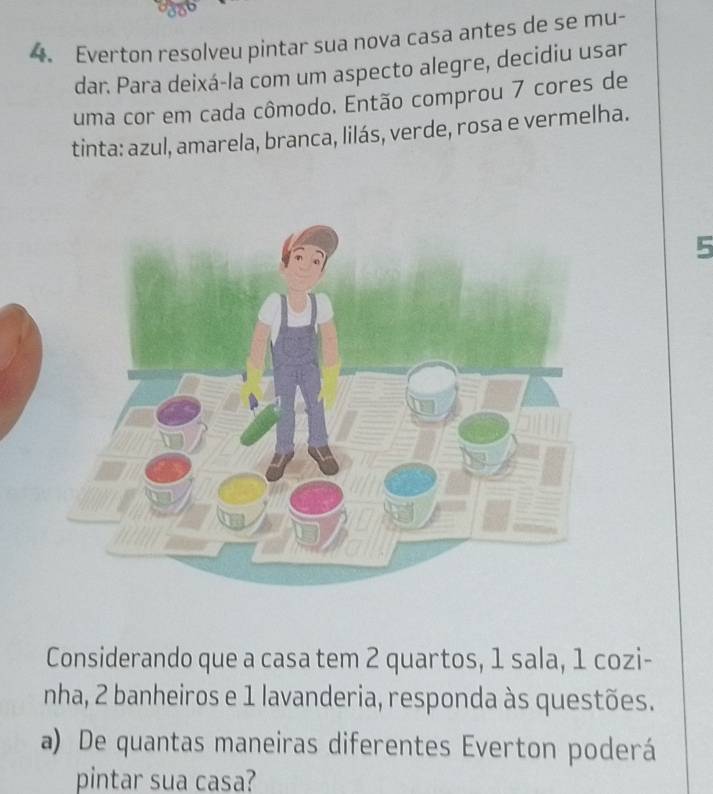 Everton resolveu pintar sua nova casa antes de se mu- 
dar. Para deixá-la com um aspecto alegre, decidiu usar 
uma cor em cada cômodo. Então comprou 7 cores de 
tinta: azul, amarela, branca, lilás, verde, rosa e vermelha. 
5 
Considerando que a casa tem 2 quartos, 1 sala, 1 cozi- 
nha, 2 banheiros e 1 lavanderia, responda às questões. 
a) De quantas maneiras diferentes Everton poderá 
pintar sua casa?