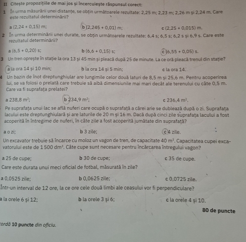 II Citește propozițiile de mai jos și încercuiește răspunsul corect:
1 In urma măsurării unei distanţe, se obțin următoarele rezultate: 2,25 m; 2,23 m; 2,26 m și 2,24 m. Care
este rezultatul determinării?
a (2,24+0,15)m; b (2,245+0.01)m; r (2,25+0.015)m.
2 In urma determinării unei durate, se obțin următoarele rezultate: 6,4 s; 6,5 s; 6,2 s și 6,9 s. Care este
rezultatul determinării?
a(6.5+0.20)s; 6 (6,6+0,15)s; a 6,55+0.05)s.
3 Un tren oprește în stație la ora 13 și 45 min și pleacă dupā 25 de minute. La ce oră pleacă trenul din stație?
à la ora 14 si 10 min; b la ora 14 și 5 min; c la ora 14.
4 Un bazin de înot dreptunghiular are lungímile celor două laturi de 8,5 m și 25,6 m. Pentru acoperirea
lui, se va folosi o prelată care trebuie sã aibã dimensiunile mai mari decât ale terenului cu câte 0,5 m.
Care va fi suprafaţa prelatei?
a 238,8m^2; b 234,9m^2; C 236.4m^2.
Pe suprafaţa unui lac se aflã nuferi care ocupã o suprafaţă a cărei arie se dublează după o zi. Suprafața
lacului este dreptunghiulară și are laturile de 20 m și 16 m. Dacă după cinci zile suprafața lacului a fost
acoperită în întregime de nuferi, în câte zile a fost acoperită jumătate din suprafață?
a o zi; b 3 zile; c 4 zile.
Un excavator trebuie sã încarce cu moloz un vagon de tren, de capacitate 40m^3. Capacitatea cupeì exca-
vatorului este de 1500dm^3. Câte cupe sunt necesare pentru încărcarea întregului vagon?
a 25 de cupe; b 30 de cupe; c 35 de cupe.
Care este durata unui meci oficial de fotbal, măsurată în zile?
a 0,0525 zile; b 0,0625 zile; c 0,0725 zile.
Într-un interval de 12 ore, la ce ore cele două limbi ale ceasului vor fi perpendiculare?
a la orele 6 și 12; b la orele 3 și 6; c la orele 4 și 10.
80 de puncte
cordă 10 puncte din oficiu.