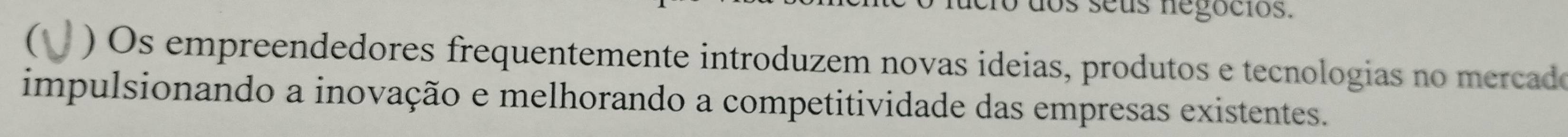 dos seus negocios. 
( ) s empreendedores frequentemente introduzem novas ideias, produtos e tecnologias no mercado 
impulsionando a inovação e melhorando a competitividade das empresas existentes.