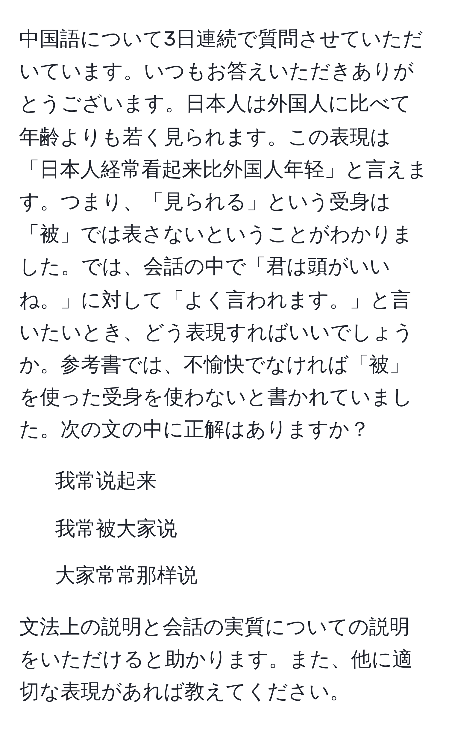 中国語について3日連続で質問させていただいています。いつもお答えいただきありがとうございます。日本人は外国人に比べて年齢よりも若く見られます。この表現は「日本人経常看起来比外国人年轻」と言えます。つまり、「見られる」という受身は「被」では表さないということがわかりました。では、会話の中で「君は頭がいいね。」に対して「よく言われます。」と言いたいとき、どう表現すればいいでしょうか。参考書では、不愉快でなければ「被」を使った受身を使わないと書かれていました。次の文の中に正解はありますか？  
1. 我常说起来  
2. 我常被大家说  
3. 大家常常那样说  

文法上の説明と会話の実質についての説明をいただけると助かります。また、他に適切な表現があれば教えてください。