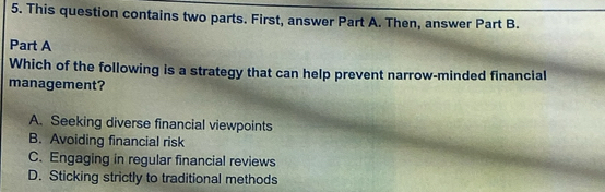 This question contains two parts. First, answer Part A. Then, answer Part B.
Part A
Which of the following is a strategy that can help prevent narrow-minded financial
management?
A. Seeking diverse financial viewpoints
B. Avoiding financial risk
C. Engaging in regular financial reviews
D. Sticking strictly to traditional methods