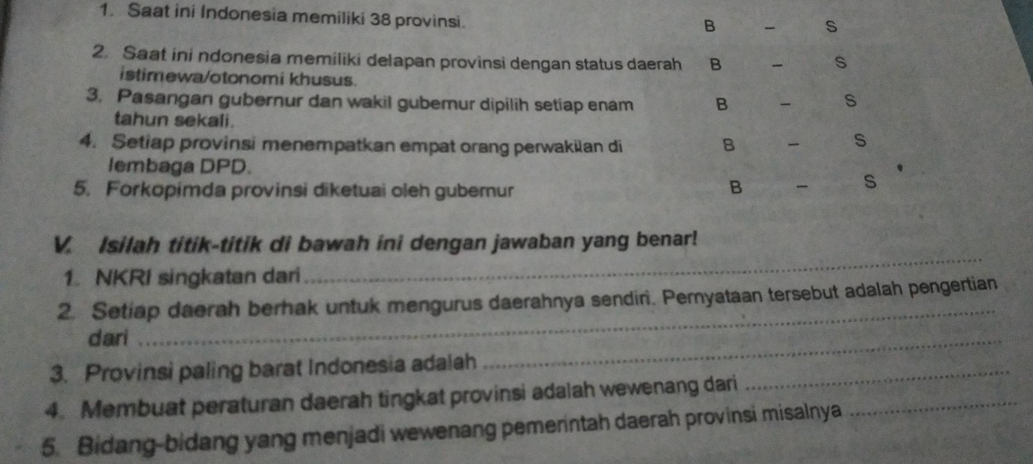 Saat ini Indonesia memiliki 38 provinsi.
B S
2. Saat ini ndonesia memiliki delapan provinsi dengan status daerah B S
istimewa/otonomi khusus.
3. Pasangan gubernur dan wakil guberur dipilih setiap enam - s
B
tahun sekali. s
4. Setiap provinsi menempatkan empat orang perwakian di B 
lembaga DPD.
5. Forkopimda provinsi diketuai oleh guberur B - s
_
V. Isilah titik-titik di bawah ini dengan jawaban yang benar!
1. NKRI singkatan dari
_
2. Setiap daerah berhak untuk mengurus daerahnya sendin. Peryataan tersebut adalah pengertian
dari
3. Provinsi paling barat Indonesia adalah
_
4. Membuat peraturan daerah tingkat provinsi adalah wewenang dari_
_
5. Bidang-bidang yang menjadi wewenang pemerintah daerah provinsi misalnya