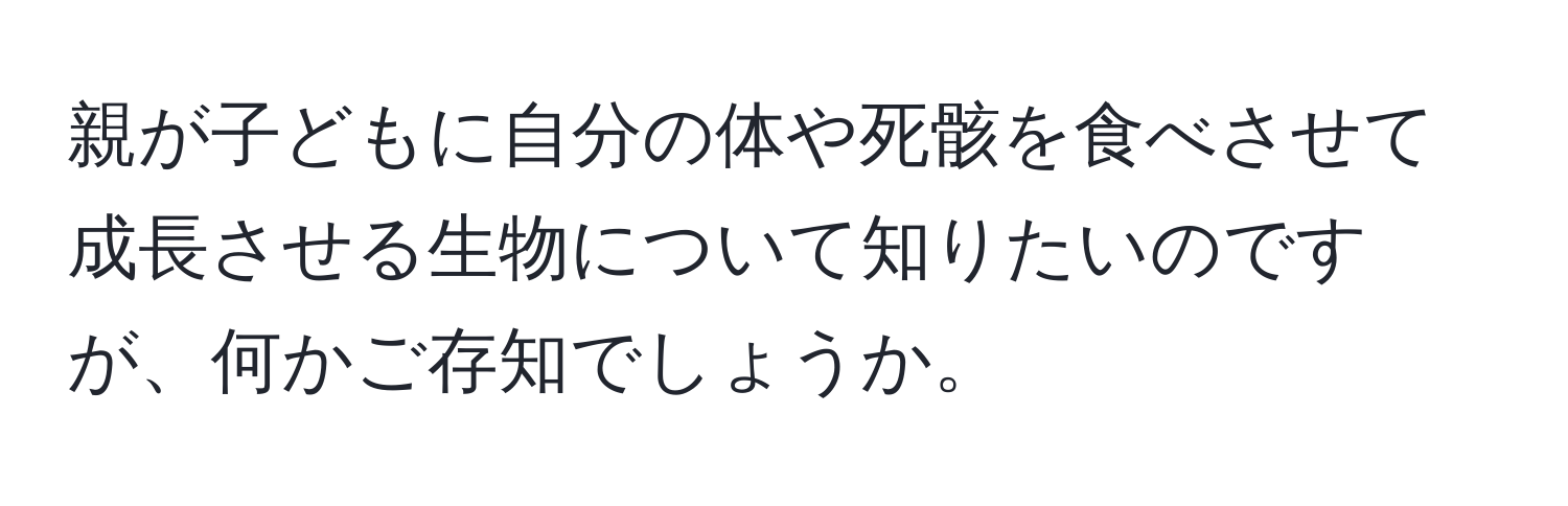 親が子どもに自分の体や死骸を食べさせて成長させる生物について知りたいのですが、何かご存知でしょうか。