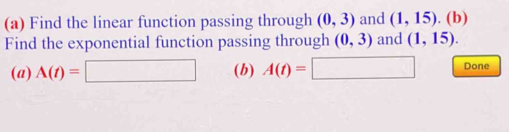 Find the linear function passing through (0,3) and (1,15).(b) 
Find the exponential function passing through (0,3) and (1,15). 
(a) A(t)=□ (b) A(t)=□ Done