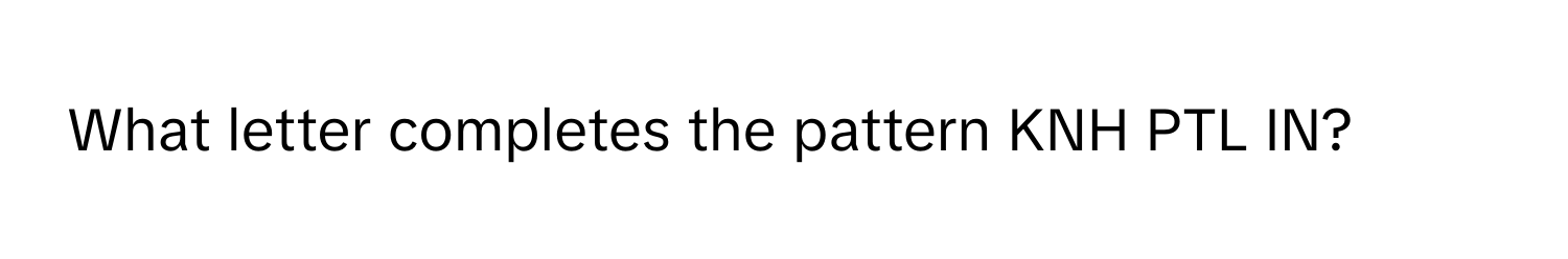 What letter completes the pattern KNH PTL IN?