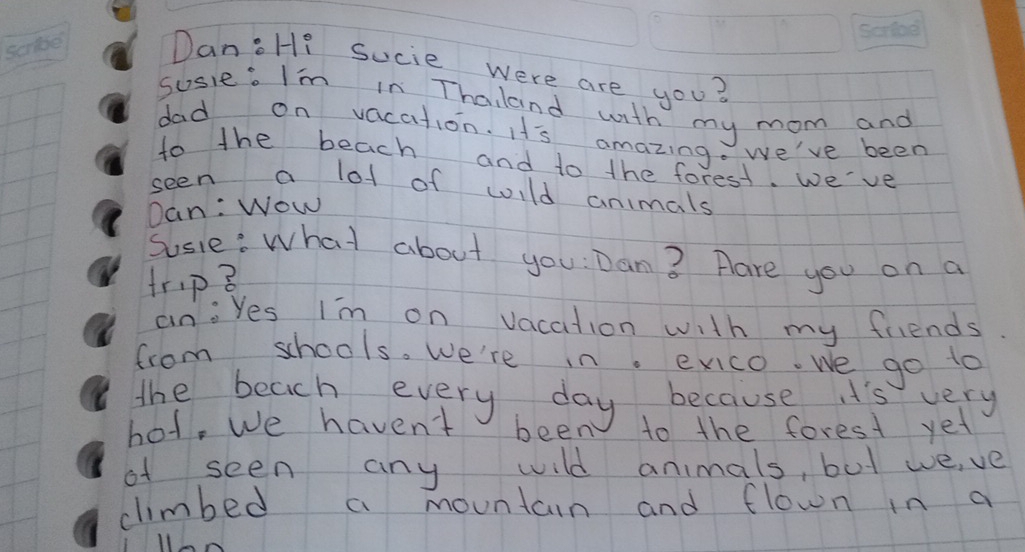 Dan:Hi Sucie were are you? 
susie. I'm in Thaland with my mom and 
dad on vacation. I's amazing. we've been 
to the beach and to the forest. we've 
seen a lot of wild animals 
Dan: Wow 
Sosie: what about you: Dan? Hare you on a 
trip 3 
aniyes I'm on vacation with my friends 
from schools. We're in. exco. we go to 
the beach every day because i's very 
hot, we havent been to the forest yet 
of seen any wild animals, but we,ve 
climbed a mountcin and flown in a