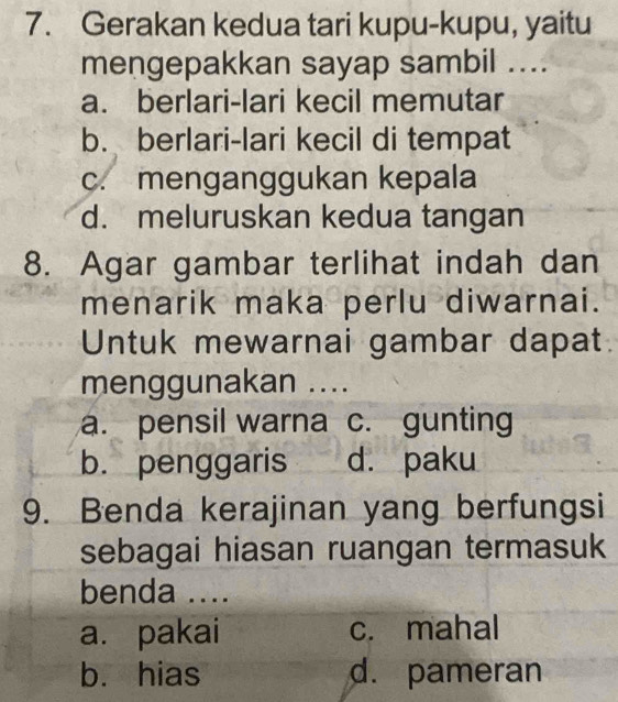 Gerakan kedua tari kupu-kupu, yaitu
mengepakkan sayap sambil ....
a. berlari-lari kecil memutar
b. berlari-lari kecil di tempat
c. menganggukan kepala
d. meluruskan kedua tangan
8. Agar gambar terlihat indah dan
menarik maka perlu diwarnai.
Untuk mewarnai gambar dapat.
menggunakan ....
a. pensil warna c. gunting
b. penggaris d. paku
9. Benda kerajinan yang berfungsi
sebagai hiasan ruangan termasuk
benda ....
a. pakai c. mahal
b. hias d. pameran