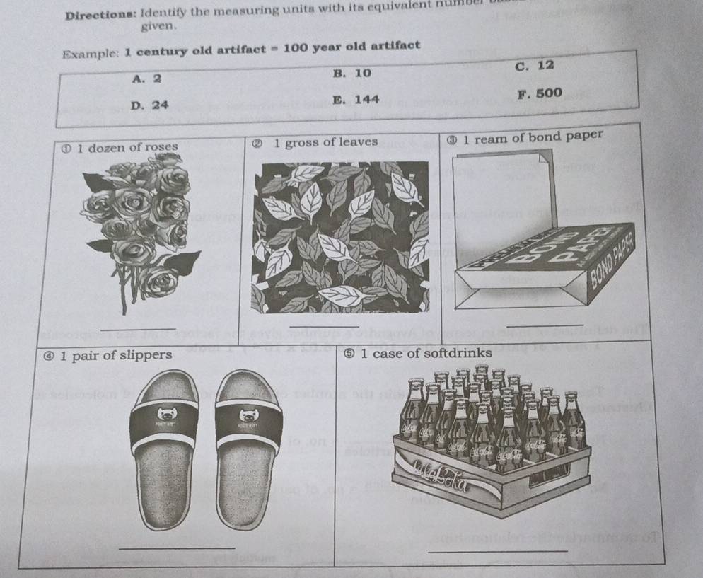 Directions: Identify the measuring units with its equivalent num
given.
Example: 1 century old artifact = 100 year old artifact
A. 2 B. 10 C. 12
D. 24 E. 144 F. 500
① 1 dozen of roses 
④ 1 pair of slippers ⑤ 1 case of softdrinks

_
_