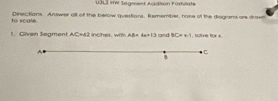 U3L2 HW Segment Addilion Postulate 
Directions. Answer all of the below questions, Remember, none of the diagrams are drawn 
to scale. 
1. Given Segment AC=62 inches, with AB=4x+13 and BC=x-1 , solve for x.
A
C
B