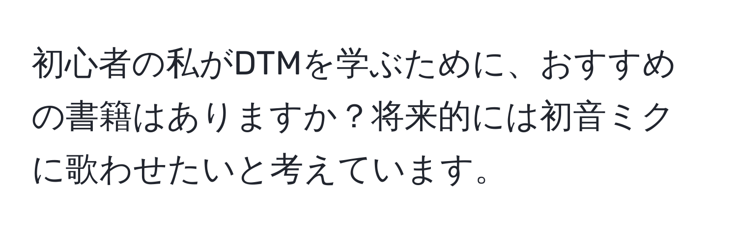 初心者の私がDTMを学ぶために、おすすめの書籍はありますか？将来的には初音ミクに歌わせたいと考えています。