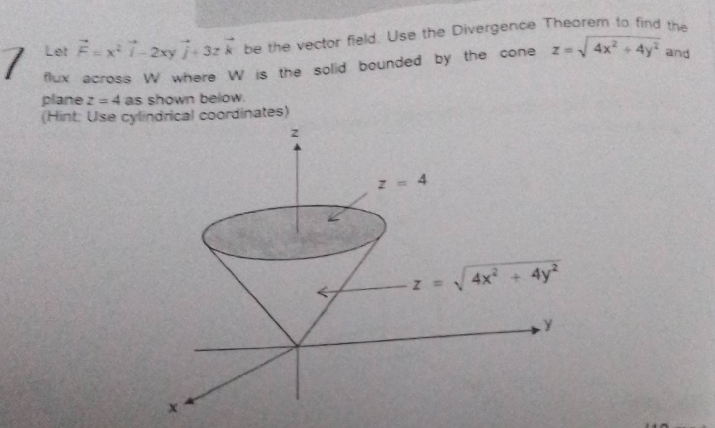 Let vector F=x^2vector i-2xyvector j+3zvector k be the vector field. Use the Divergence Theorem to find the
flux across W where W is the solid bounded by the cone z=sqrt(4x^2+4y^2) and
plane z=4 as shown below.
(Hint: Use cylindrical coordinates)