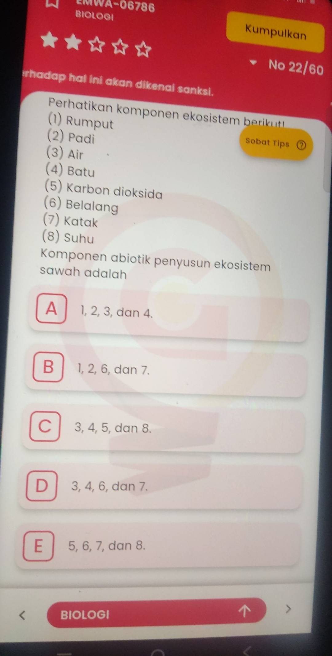 EMWA-06786
BIOLOGI
Kumpulkan
No 22/60
rhadap hal ini akan dikenai sanksi.
(1) Rumput
(2) Padi
Sobat Tips
(3) Air
(4) Batu
(5) Karbon dioksida
(6) Belalang
(7) Katak
(8) Suhu
Komponen abiotik penyusun ekosistem
sawah adalah
A 1, 2, 3, dan 4.
B 1, 2, 6, dan 7.
C 3, 4, 5, dan 8.
D 3, 4, 6, dan 7.
E 5, 6, 7, dan 8.
BIOLOGI