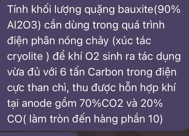 Tính khối lượng quặng bauxite(90%
Al2O3) cần dùng trong quá trình 
điện phân nóng chảy (xúc tác 
cryolite ) để khí O2 sinh ra tác dụng 
vừa đủ với 6 tấn Carbon trong điện 
cực than chì, thu được hỗn hợp khí 
tại anode gồm 70% CO2 và 20%
CO( làm tròn đến hàng phần 10)