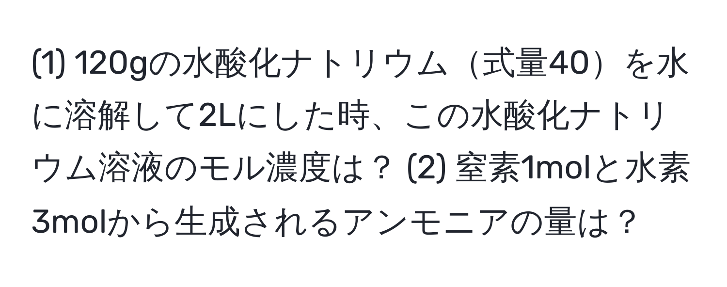 (1) 120gの水酸化ナトリウム式量40を水に溶解して2Lにした時、この水酸化ナトリウム溶液のモル濃度は？ (2) 窒素1molと水素3molから生成されるアンモニアの量は？
