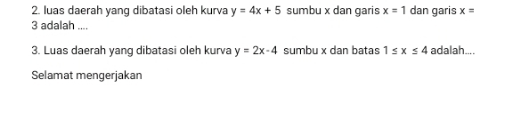 luas daerah yang dibatasi oleh kurva y=4x+5 sumbu x dan garis x=1 dan garis x=
3 adalah .... 
3. Luas daerah yang dibatasi oleh kurva y=2x-4 sumbu x dan batas 1≤ x≤ 4 adalah.... 
Selamat mengerjakan