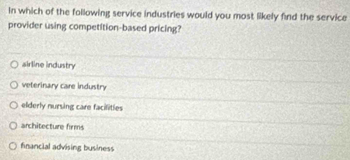 In which of the following service industries would you most likely find the service
provider using competition-based pricing?
airline industry
veterinary care industry
elderly nursing care facilities
architecture firms
financial advising business