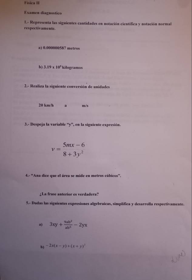 Fisica II 
Examen diagnostico 
1.- Representa las siguientes cantidades en notación científica y notación normal 
respectivamente. 
a) 0.000000587 metros
b) 3.19* 10^8 kilogramos
2.- Realiza la siguiente conversión de unidades
20 km/h a m/s
3.- Despeja la variable “ y ”, en la siguiente expresión.
v=beginarrayr 5mx-6 8+3y^2endarray
4.- “Ana dice que el área se mide en metros cúbicos”. 
¿La frase anterior es verdadera? 
5.- Dadas las siguientes expresiones algebraicas, simplifica y desarrolla respectivamente. 
a) 3xy+ 9ab^2/ab^5 -2yx
b) -2x(x-y)+(x+y)^2