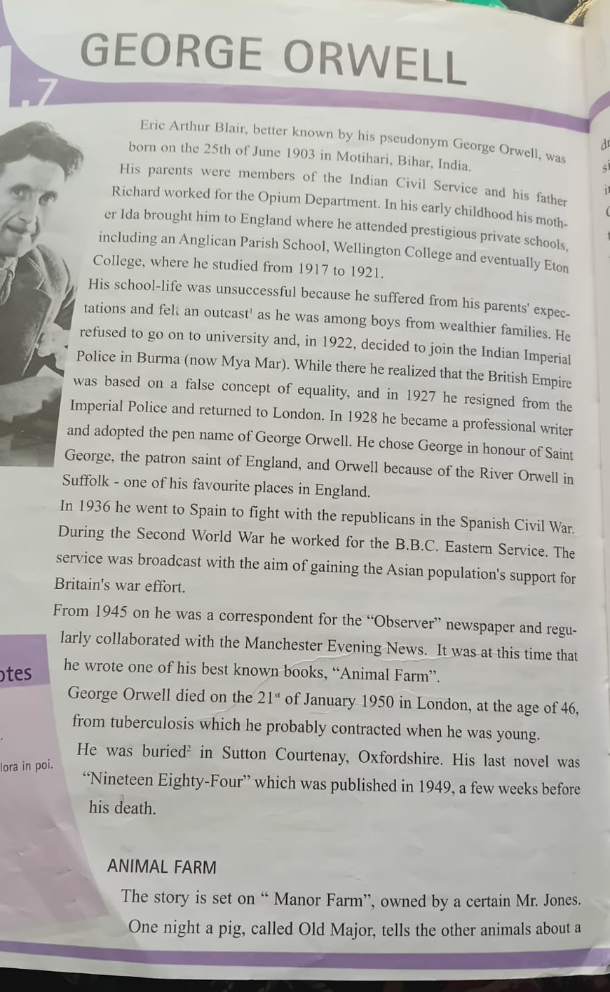 GEORGE ORWELL 
Eric Arthur Blair, better known by his pseudonym George Orwell, was 
d 
born on the 25th of June 1903 in Motihari, Bihar, India. 
His parents were members of the Indian Civil Service and his father 
1 
Richard worked for the Opium Department. In his early childhood his moth- 
er Ida brought him to England where he attended prestigious private schools, 
including an Anglican Parish School, Wellington College and eventually Eton 
College, where he studied from 1917 to 1921. 
His school-life was unsuccessful because he suffered from his parents' expec- 
tations and felt an outcast' as he was among boys from wealthier families. He 
refused to go on to university and, in 1922, decided to join the Indian Imperial 
Police in Burma (now Mya Mar). While there he realized that the British Empire 
was based on a false concept of equality, and in 1927 he resigned from the 
Imperial Police and returned to London. In 1928 he became a professional writer 
and adopted the pen name of George Orwell. He chose George in honour of Saint 
George, the patron saint of England, and Orwell because of the River Orwell in 
Suffolk - one of his favourite places in England. 
In 1936 he went to Spain to fight with the republicans in the Spanish Civil War. 
During the Second World War he worked for the B.B.C. Eastern Service. The 
service was broadcast with the aim of gaining the Asian population's support for 
Britain's war effort. 
From 1945 on he was a correspondent for the “Observer” newspaper and regu- 
larly collaborated with the Manchester Evening News. It was at this time that 
tes he wrote one of his best known books, “Animal Farm”. 
George Orwell died on the 21^(st) of January 1950 in London, at the age of 46, 
from tuberculosis which he probably contracted when he was young. 
He was buried² in Sutton Courtenay, Oxfordshire. His last novel was 
lora in poi. 
“Nineteen Eighty-Four” which was published in 1949, a few weeks before 
his death. 
ANIMAL FARM 
The story is set on “ Manor Farm”, owned by a certain Mr. Jones. 
One night a pig, called Old Major, tells the other animals about a