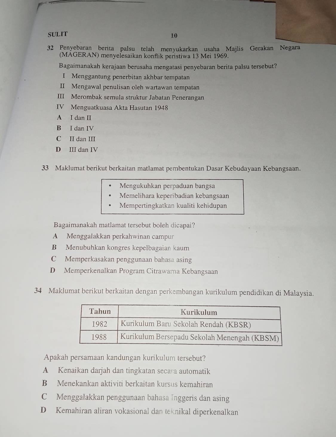 SULIT 10
32 Penyebaran berita palsu telah menyukarkan usaha Majlis Gerakan Negara
(MAGERAN) menyelesaikan konflik peristiwa 13 Mei 1969.
Bagaimanakah kerajaan berusaha mengatasi penyebaran berita palsu tersebut?
I Menggantung penerbitan akhbar tempatan
II Mengawal penulisan oleh wartawan tempatan
III Merombak semula struktur Jabatan Penerangan
IV Menguatkuasa Akta Hasutan 1948
A I dan II
B I dan IV
C II dan III
D III dan IV
33 Maklumat berikut berkaitan matlamat pembentukan Dasar Kebudayaan Kebangsaan.
Mengukuhkan perpaduan bangsa
Memelihara keperibadian kebangsaan
Mempertingkatkan kualiti kehidupan
Bagaimanakah matlamat tersebut boleh dicapai?
A Menggalakkan perkahwinan campur
B Menubuhkan kongres kepelbagaian kaum
C Memperkasakan penggunaan bahasa asing
D Memperkenalkan Program Citrawarna Kebangsaan
34 Maklumat berikut berkaitan dengan perkembangan kurikulum pendidikan di Malaysia.
Apakah persamaan kandungan kurikulum tersebut?
A Kenaikan darjah dan tingkatan secara automatik
B Menekankan aktiviti berkaitan kursus kemahiran
C Menggalakkan penggunaan bahasa Inggeris dan asing
D Kemahiran aliran vokasional dan teknikal diperkenalkan