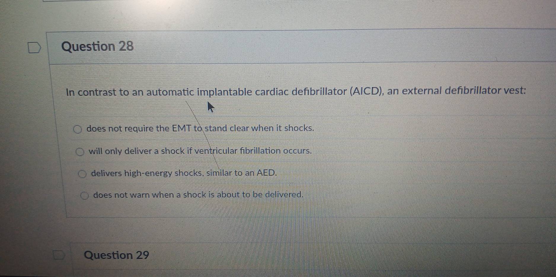 In contrast to an automatic implantable cardiac defbrillator (AICD), an external defbrillator vest:
does not require the EMT to stand clear when it shocks.
will only deliver a shock if ventricular fibrillation occurs.
delivers high-energy shocks, similar to an AED.
does not warn when a shock is about to be delivered.
Question 29