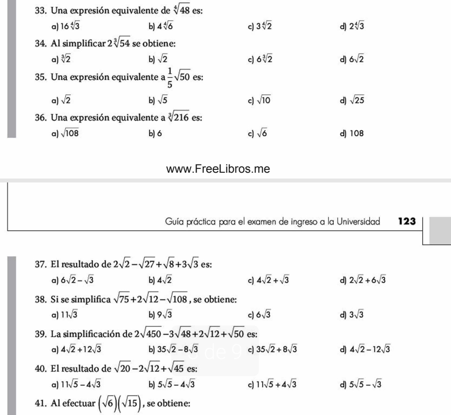 Una expresión equivalente de sqrt[4](48) es:
a) 16sqrt[4](3) b) 4sqrt[4](6) c) 3sqrt[4](2) d) 2sqrt[4](3)
34. Al simplificar 2sqrt[3](54) se obtiene:
a) sqrt[3](2) b) sqrt(2) c) 6sqrt[3](2) d) 6sqrt(2)
35. Una expresión equivalente a 1/5 sqrt(50) es:
a) sqrt(2) b) sqrt(5) c) sqrt(10) d) sqrt(25)
36. Una expresión equivalente a sqrt[3](216) es:
a) sqrt(108) b) 6 c) sqrt(6) d) 108
www.FreeLibros.me
Guía práctica para el examen de ingreso a la Universidad 123
37. El resultado de 2sqrt(2)-sqrt(27)+sqrt(8)+3sqrt(3) es:
a) 6sqrt(2)-sqrt(3) b) 4sqrt(2) c) 4sqrt(2)+sqrt(3) d) 2sqrt(2)+6sqrt(3)
38. Si se simplifica sqrt(75)+2sqrt(12)-sqrt(108) , se obtiene:
a) 11sqrt(3) b) 9sqrt(3) c) 6sqrt(3) d) 3sqrt(3)
39. La simplificación de 2sqrt(450)-3sqrt(48)+2sqrt(12)+sqrt(50) es:
a) 4sqrt(2)+12sqrt(3) b) 35sqrt(2)-8sqrt(3) c) 35sqrt(2)+8sqrt(3) d) 4sqrt(2)-12sqrt(3)
40. El resultado de sqrt(20)-2sqrt(12)+sqrt(45) es:
a) 11sqrt(5)-4sqrt(3) b) 5sqrt(5)-4sqrt(3) c) 11sqrt(5)+4sqrt(3) d) 5sqrt(5)-sqrt(3)
41. Al efectuar (sqrt(6))(sqrt(15)) , se obtiene: