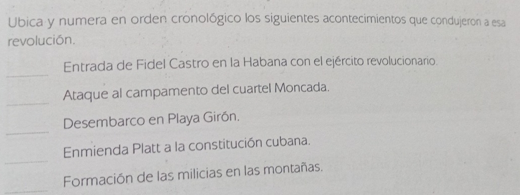 Ubica y numera en orden cronológico los siguientes acontecimientos que condujeron a esa 
revolución. 
_ 
Entrada de Fidel Castro en la Habana con el ejército revolucionario. 
_ 
Ataque al campamento del cuartel Moncada. 
_ 
Desembarco en Playa Girón. 
_ 
Enmienda Platt a la constitución cubana. 
_ 
Formación de las milicias en las montañas.