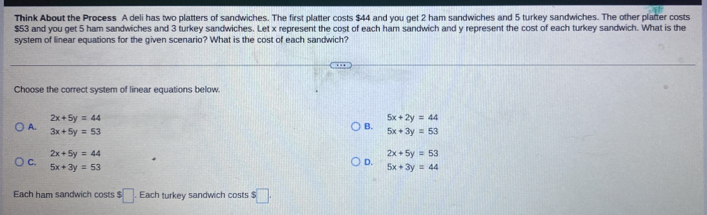 Think About the Process A deli has two platters of sandwiches. The first platter costs $44 and you get 2 ham sandwiches and 5 turkey sandwiches. The other platter costs
$53 and you get 5 ham sandwiches and 3 turkey sandwiches. Let x represent the cost of each ham sandwich and y represent the cost of each turkey sandwich. What is the
system of linear equations for the given scenario? What is the cost of each sandwich?
Choose the correct system of linear equations below.
2x+5y=44
5x+2y=44
A.
3x+5y=53
B.
5x+3y=53
2x+5y=44
2x+5y=53
C.
5x+3y=53
D.
5x+3y=44
Each ham sandwich costs $ □ Each turkey sandwich costs $□.