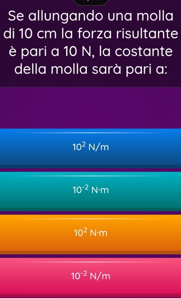 Se allungando una molla
di 10 cm la forza risultante
è pari a 10 N, la costante
della molla sarà pari a:
10^2N/m
10^(-2)N· m
10^2N· m
10^(-2)N/m