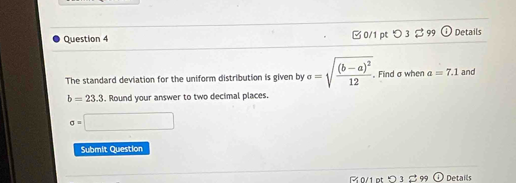 つ 3 % 99 Details 
The standard deviation for the uniform distribution is given by sigma =sqrt(frac (b-a)^2)12. Find σ when a=7.1 and
b=23.3. Round your answer to two decimal places.
sigma =
Submit Question 
0/1 pt Details