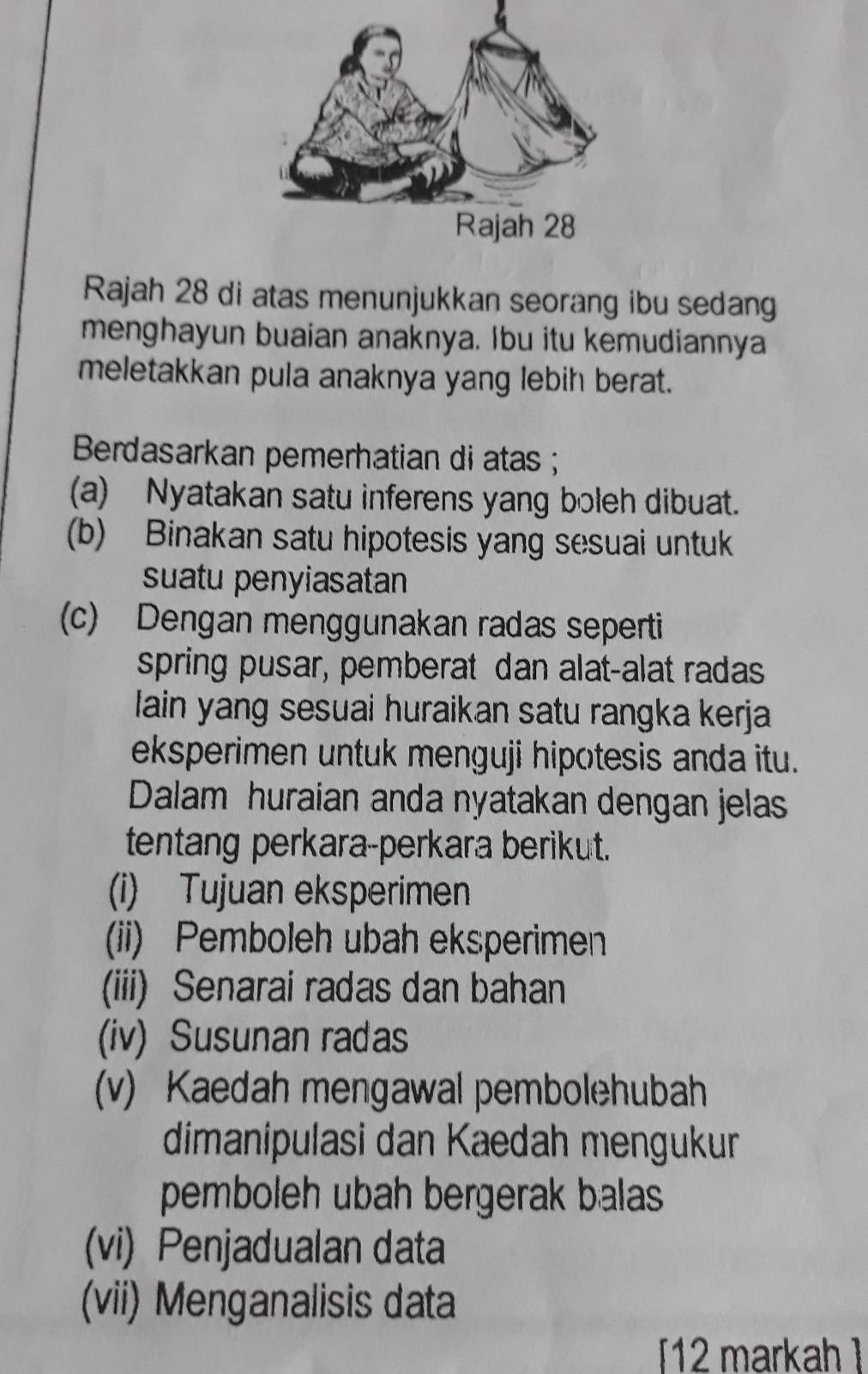 Rajah 28 di atas menunjukkan seorang ibu sedang 
menghayun buaian anaknya. Ibu itu kemudiannya 
meletakkan pula anaknya yang lebih berat. 
Berdasarkan pemerhatian di atas ; 
(a) Nyatakan satu inferens yang boleh dibuat. 
(b) Binakan satu hipotesis yang sesuai untuk 
suatu penyiasatan 
(c) Dengan menggunakan radas seperti 
spring pusar, pemberat dan alat-alat radas 
lain yang sesuai huraikan satu rangka kerja 
eksperimen untuk menguji hipotesis anda itu. 
Dalam huraian anda nyatakan dengan jelas 
tentang perkara-perkara berikut. 
(i) Tujuan eksperimen 
(ii) Pemboleh ubah eksperimen 
(iii) Senarai radas dan bahan 
(iv) Susunan radas 
(v) Kaedah mengawal pembolehubah 
dimanipulasi dan Kaedah mengukur 
pemboleh ubah bergerak balas 
(vi) Penjadualan data 
(vii) Menganalisis data 
12 markah ]