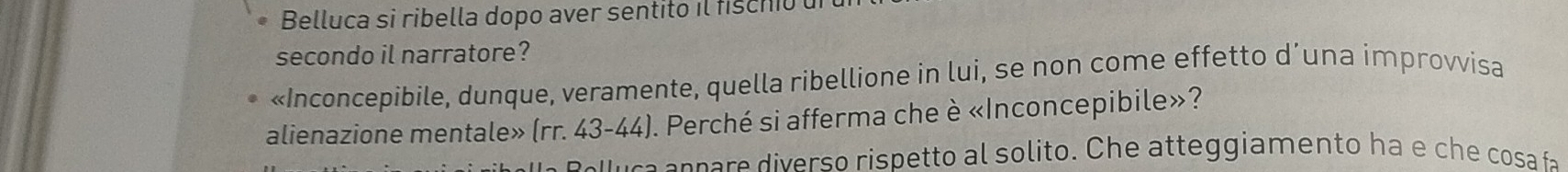 Belluca si ribella dopo aver sentito il fischio 
secondo il narratore? 
«Inconcepibile, dunque, veramente, quella ribellione in lui, se non come effetto d’una improvvisa 
alienazione mentale» (rr. 43-44). Perché si afferma che è «Inconcepibile»? 
caa n n a e iverso rispetto al solito. Che atteggiamento ha e che cosa fa