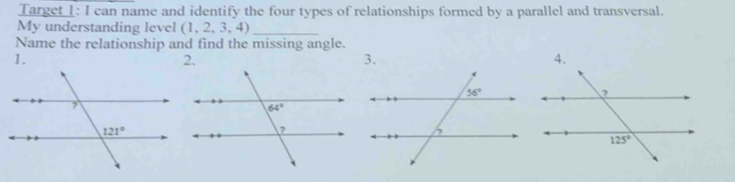 Target 1: I can name and identify the four types of relationships formed by a parallel and transversal.
My understanding level (1,2,3,4) _
Name the relationship and find the missing angle.
1.
3.
4.