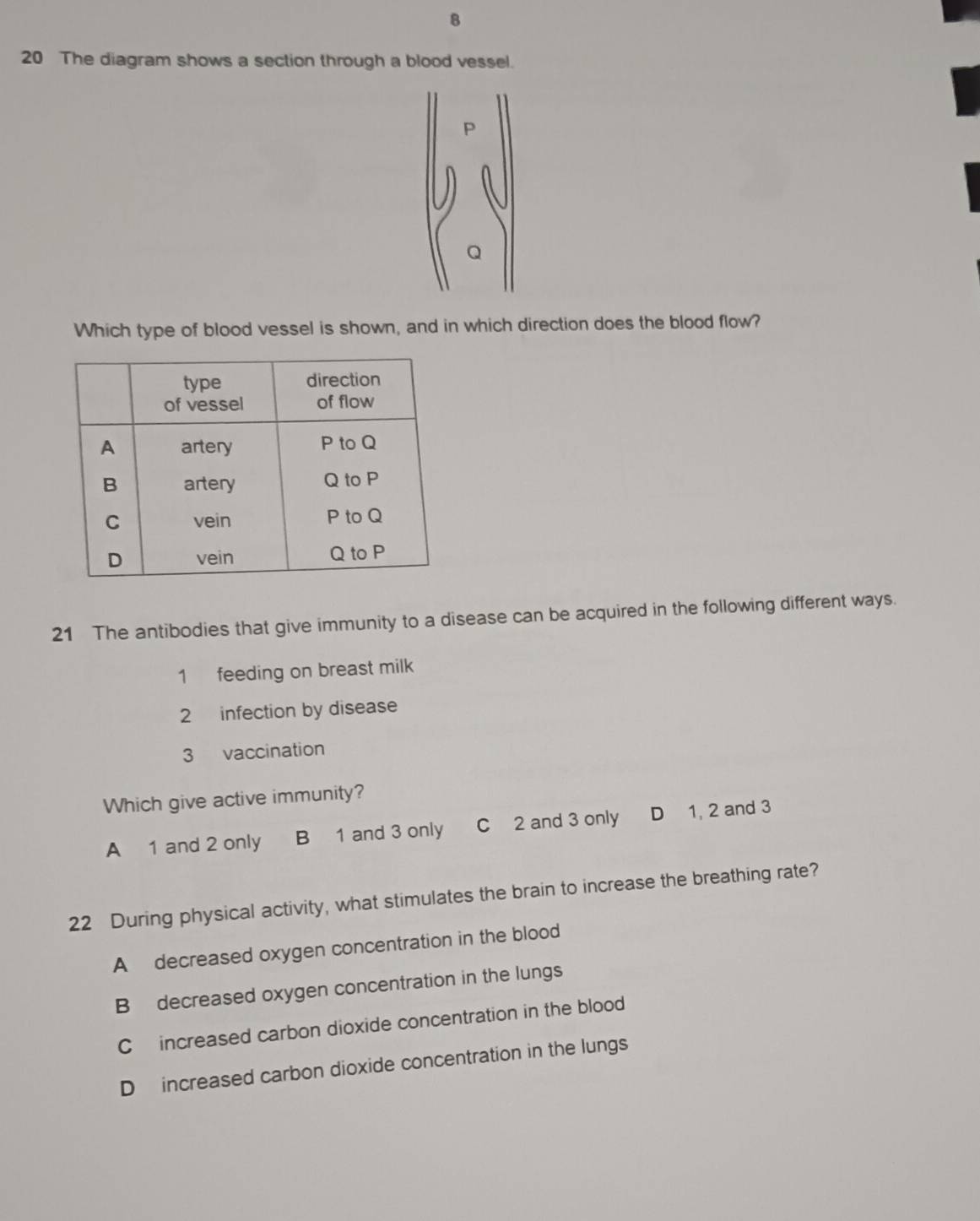 8
20 The diagram shows a section through a blood vessel.
P
Q
Which type of blood vessel is shown, and in which direction does the blood flow?
21 The antibodies that give immunity to a disease can be acquired in the following different ways.
1 feeding on breast milk
2 infection by disease
3 vaccination
Which give active immunity?
A 1 and 2 only B 1 and 3 only C 2 and 3 only D 1, 2 and 3
22 During physical activity, what stimulates the brain to increase the breathing rate?
A decreased oxygen concentration in the blood
B decreased oxygen concentration in the lungs
C increased carbon dioxide concentration in the blood
D increased carbon dioxide concentration in the lungs