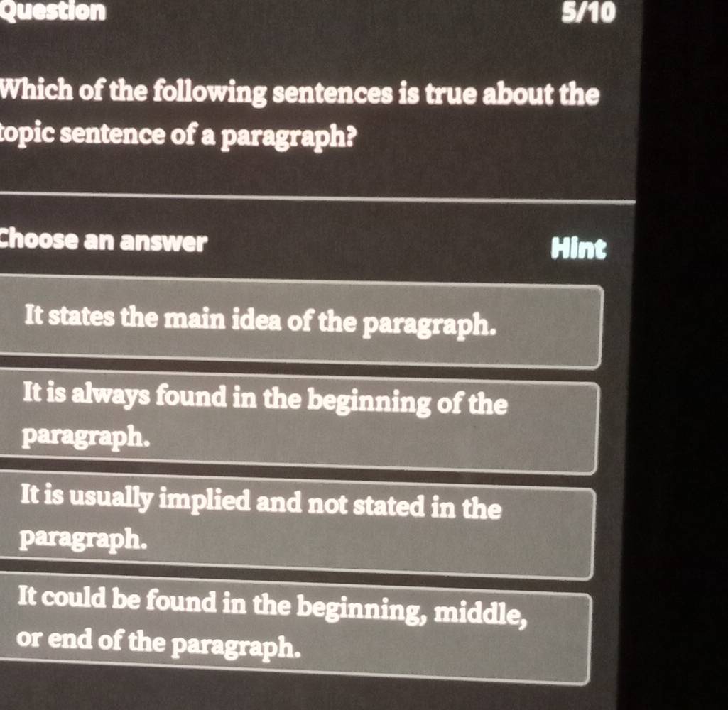 Question 5/10
Which of the following sentences is true about the
topic sentence of a paragraph?
Choose an answer Hint
It states the main idea of the paragraph.
It is always found in the beginning of the
paragraph.
It is usually implied and not stated in the
paragraph.
It could be found in the beginning, middle,
or end of the paragraph.