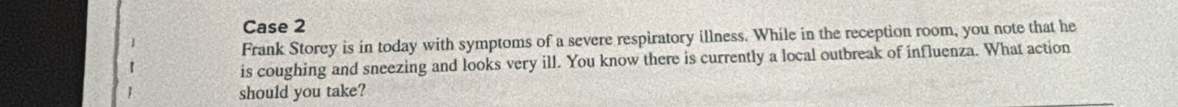 Case 2 
Frank Storey is in today with symptoms of a severe respiratory illness. While in the reception room, you note that he 
is coughing and sneezing and looks very ill. You know there is currently a local outbreak of influenza. What action 
should you take?