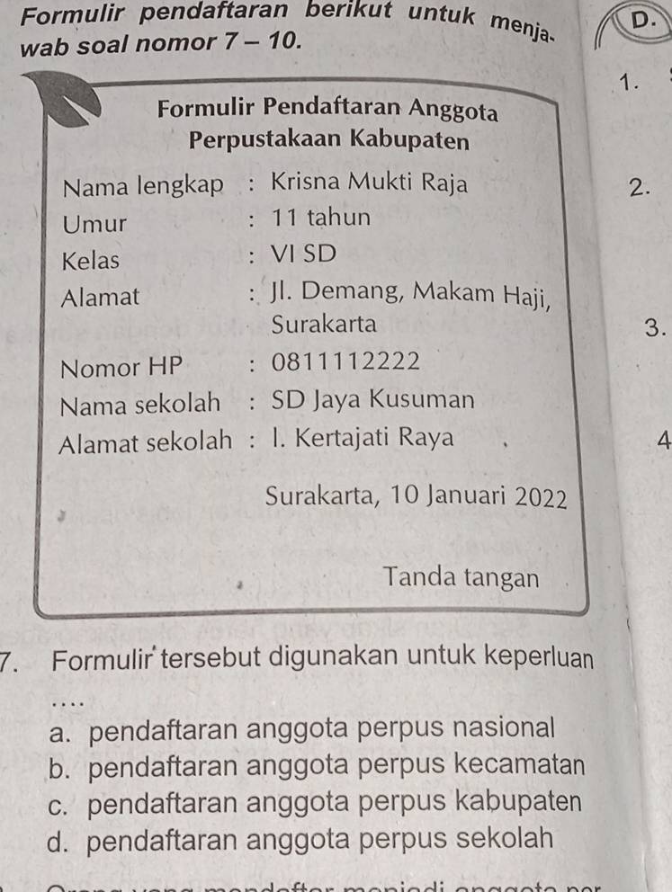 Formulir pendaftaran berikut untuk menja- D.
wab soal nomor 7 - 10.
1.
Formulir Pendaftaran Anggota
Perpustakaan Kabupaten
Nama lengkap : Krisna Mukti Raja 2.
Umur : 11 tahun
Kelas : VI SD
Alamat : JI. Demang, Makam Haji,
Surakarta 3.
Nomor HP :0811112222
Nama sekolah : SD Jaya Kusuman
Alamat sekolah : I. Kertajati Raya 4
Surakarta, 10 Januari 2022
Tanda tangan
7. Formulir tersebut digunakan untuk keperluan
a. pendaftaran anggota perpus nasional
b. pendaftaran anggota perpus kecamatan
c. pendaftaran anggota perpus kabupaten
d. pendaftaran anggota perpus sekolah