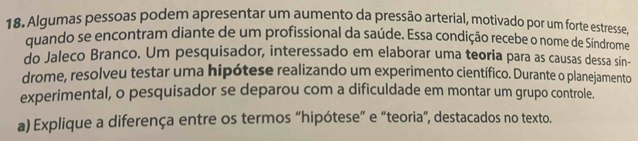 Algumas pessoas podem apresentar um aumento da pressão arterial, motivado por um forte estresse. 
quando se encontram diante de um profissional da saúde. Essa condição recebe o nome de Síndrome 
do Jaleco Branco. Um pesquisador, interessado em elaborar uma teoria para as causas dessa sín- 
drome, resolveu testar uma hipótese realizando um experimento científico. Durante o planejamento 
experimental, o pesquisador se deparou com a dificuldade em montar um grupo controle. 
a) Explique a diferença entre os termos “hipótese” e “teoria”, destacados no texto.