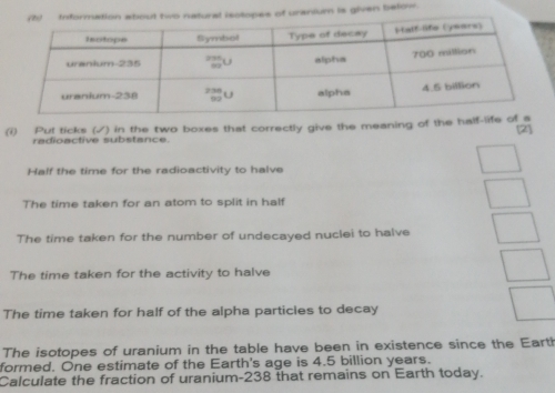 lopes of uranium is given below. 
(i) Put ticks (√) in the two boxes that correctly give the meaning of the half-lif 
[2] 
radioactive substance. 
Half the time for the radioactivity to halve 
The time taken for an atom to split in half 
The time taken for the number of undecayed nuclei to halve 
The time taken for the activity to halve 
The time taken for half of the alpha particles to decay 
The isotopes of uranium in the table have been in existence since the Earth 
formed. One estimate of the Earth's age is 4.5 billion years. 
Calculate the fraction of uranium- 238 that remains on Earth today.