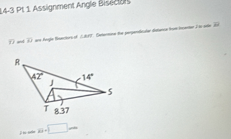 Assignment Angle Bisectors
overline TJ and overline SJ are Angle Beectors of △ RWT Deternine the perpendicutar distance from incenter ) to side
overline RS
I to sde overline RS=□ unts