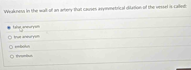 Weakness in the wall of an artery that causes asymmetrical dilation of the vessel is called:
false aneurysm
true aneurysm
embolus
thrombus